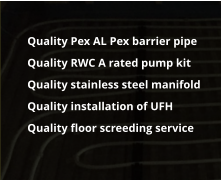 	Quality Pex AL Pex barrier pipe 	Quality RWC A rated pump kit 	Quality stainless steel manifold 	Quality installation of UFH 	Quality floor screeding service